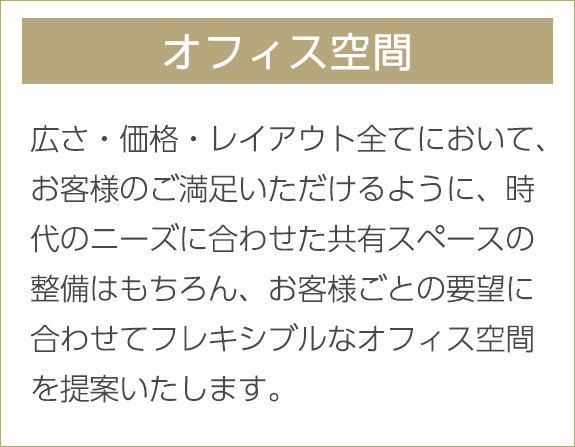 オフィス空間　広さ・価格・レイアウト全てにおいて、お客様のご満足いただけるように、時代のニーズに合わせた共有スペースの整備はもちろん、お客様ごとの要望に合わせてフレキシブルなオフィス空間を提案いたします。