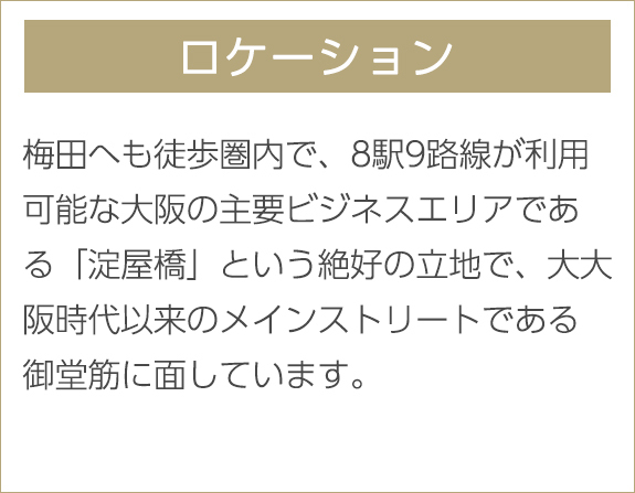 ロケーション　梅田へも徒歩圏内で、8駅9路線が利用可能な大阪の主要ビジネスエリアである「淀屋橋」という絶好の立地で、大大阪時代以来のメインストリートである御堂筋に面しています。