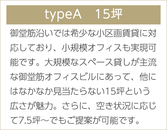 typeA　15坪　御堂筋沿いでは希少な小区画賃貸に対応しており、小規模オフィスも実現可能です。大規模なスペース貸しが主流な御堂筋オフィスビルにあって、他にはなかなか見当たらない15坪という広さが魅力。さらに、空き状況に応じて7.5坪～でもご提案が可能です。