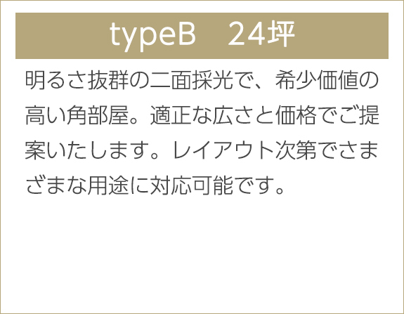 typeB　24坪　明るさ抜群の二面採光で、希少価値の高い角部屋。適正な広さと価格でご提案いたします。レイアウト次第でさまざまな用途に対応可能です。